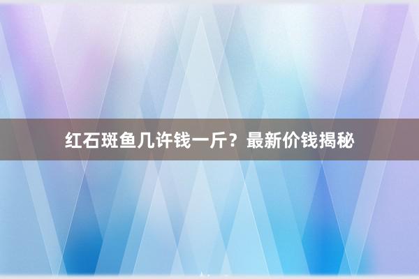 红石斑鱼几许钱一斤？最新价钱揭秘
