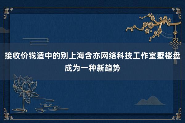 接收价钱适中的别上海含亦网络科技工作室墅楼盘成为一种新趋势